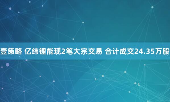 壹策略 亿纬锂能现2笔大宗交易 合计成交24.35万股