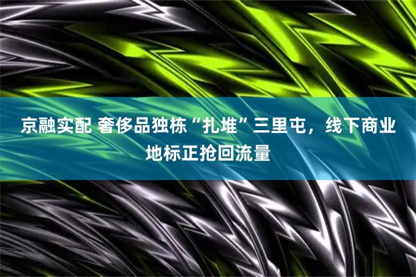 京融实配 奢侈品独栋“扎堆”三里屯，线下商业地标正抢回流量