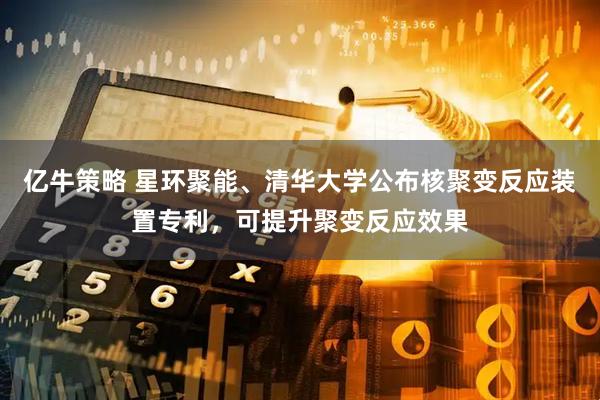 亿牛策略 星环聚能、清华大学公布核聚变反应装置专利，可提升聚变反应效果