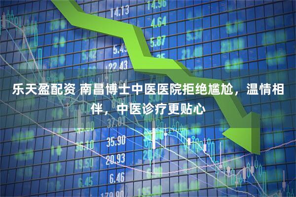 乐天盈配资 南昌博士中医医院拒绝尴尬，温情相伴，中医诊疗更贴心