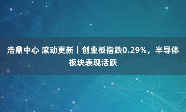 浩鼎中心 滚动更新丨创业板指跌0.29%，半导体板块表现活跃