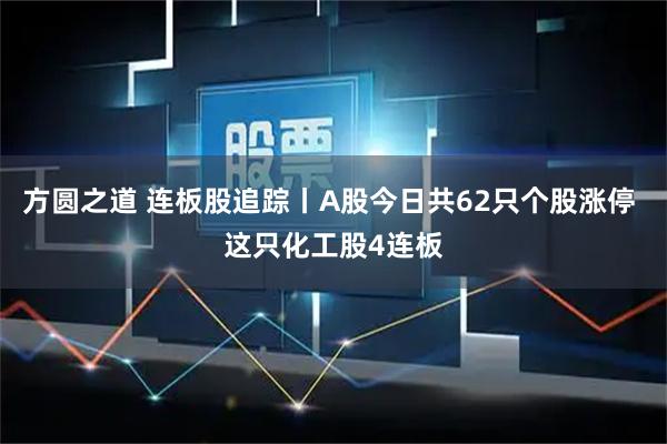 方圆之道 连板股追踪丨A股今日共62只个股涨停 这只化工股4连板