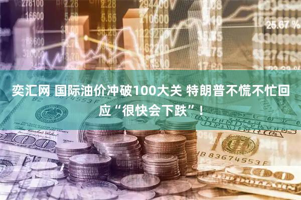 奕汇网 国际油价冲破100大关 特朗普不慌不忙回应“很快会下跌”！