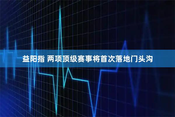 益阳指 两项顶级赛事将首次落地门头沟