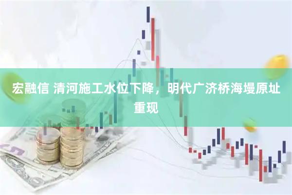宏融信 清河施工水位下降，明代广济桥海墁原址重现