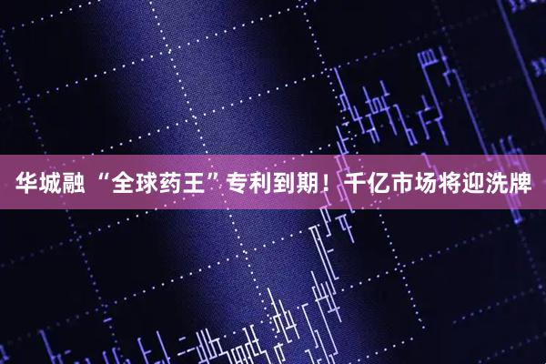 华城融 “全球药王”专利到期！千亿市场将迎洗牌