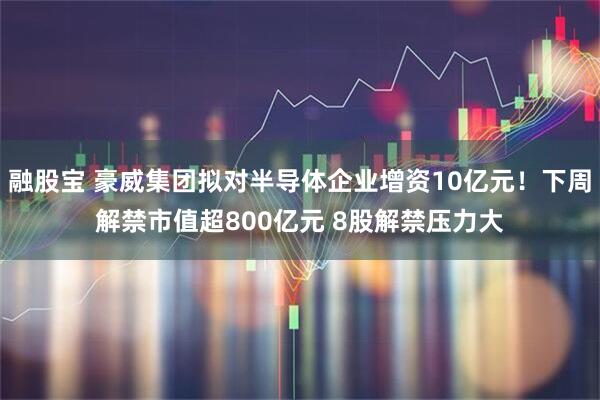 融股宝 豪威集团拟对半导体企业增资10亿元！下周解禁市值超800亿元 8股解禁压力大