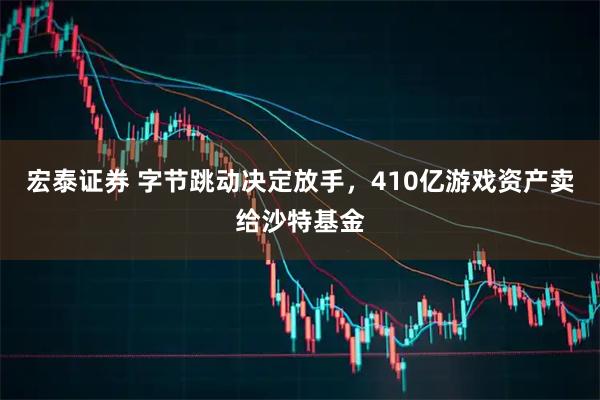 宏泰证券 字节跳动决定放手，410亿游戏资产卖给沙特基金