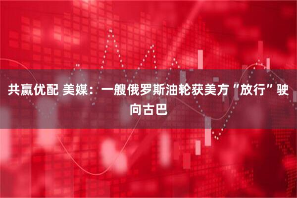 共赢优配 美媒：一艘俄罗斯油轮获美方“放行”驶向古巴
