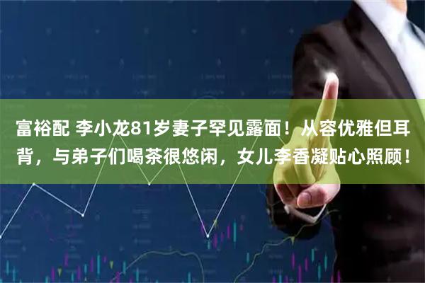富裕配 李小龙81岁妻子罕见露面！从容优雅但耳背，与弟子们喝茶很悠闲，女儿李香凝贴心照顾！