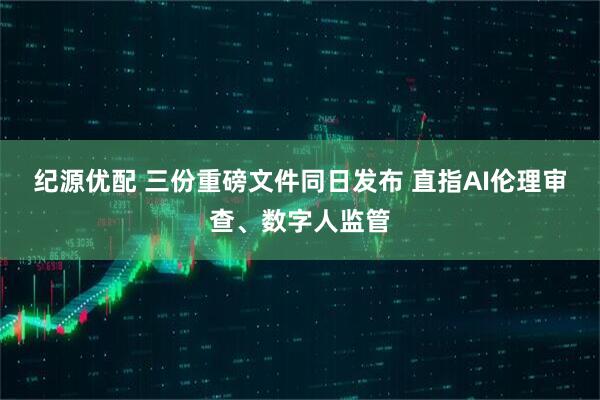 纪源优配 三份重磅文件同日发布 直指AI伦理审查、数字人监管