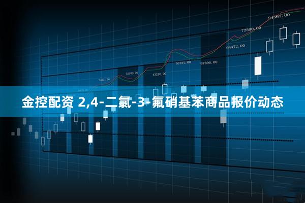 金控配资 2,4-二氯-3-氟硝基苯商品报价动态