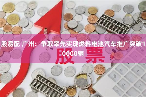 股易配 广州：争取率先实现燃料电池汽车推广突破10000辆