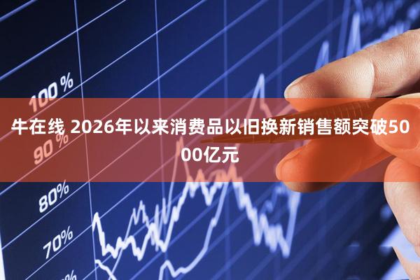 牛在线 2026年以来消费品以旧换新销售额突破5000亿元