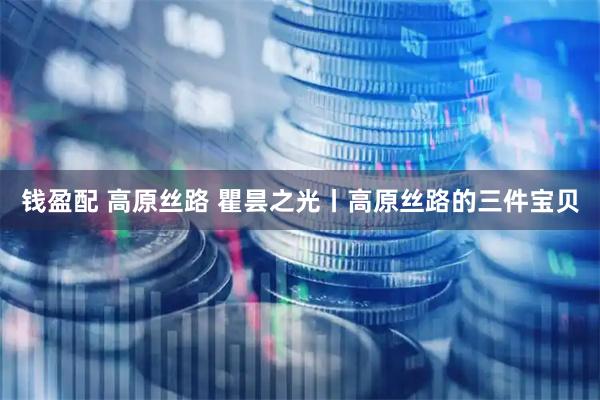钱盈配 高原丝路 瞿昙之光丨高原丝路的三件宝贝