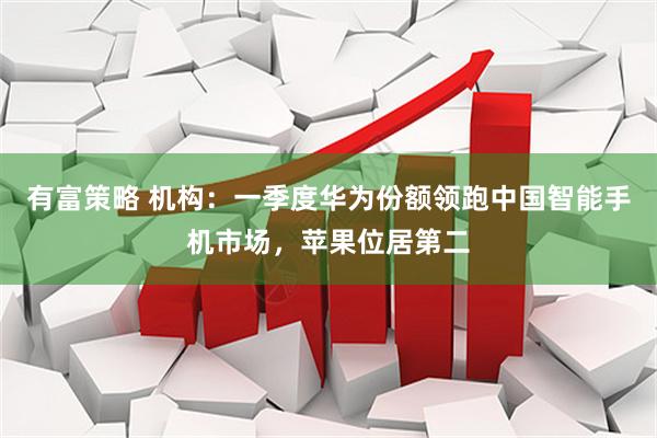有富策略 机构：一季度华为份额领跑中国智能手机市场，苹果位居第二